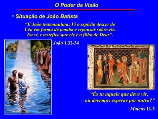 O Poder da Visão

• Situação de João Batista
    “E João testemunhou: Vi o espírito descer do
    Céu em forma de pomba e repousar sobre ele.
     Eu vi, e testefico que ele é o filho de Deus”.
                  João 1.32-34




                                     “És tu aquele que deve vir,
                                   ou devemos esperar por outro?”
                                                      Mateus 11.3
 