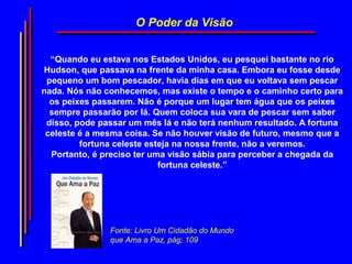 O Poder da Visão


  “Quando eu estava nos Estados Unidos, eu pesquei bastante no rio
Hudson, que passava na frente da minha casa. Embora eu fosse desde
 pequeno um bom pescador, havia dias em que eu voltava sem pescar
nada. Nós não conhecemos, mas existe o tempo e o caminho certo para
  os peixes passarem. Não é porque um lugar tem água que os peixes
  sempre passarão por lá. Quem coloca sua vara de pescar sem saber
 disso, pode passar um mês lá e não terá nenhum resultado. A fortuna
 celeste é a mesma coisa. Se não houver visão de futuro, mesmo que a
         fortuna celeste esteja na nossa frente, não a veremos.
  Portanto, é preciso ter uma visão sábia para perceber a chegada da
                            fortuna celeste.”




               Fonte: Livro Um Cidadão do Mundo
               que Ama a Paz, pág; 109
 