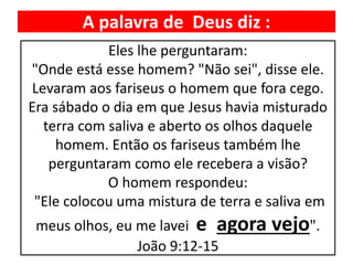 A palavra de Deus diz :
Eles lhe perguntaram:
"Onde está esse homem? "Não sei", disse ele.
Levaram aos fariseus o homem que fora cego.
Era sábado o dia em que Jesus havia misturado
terra com saliva e aberto os olhos daquele
homem. Então os fariseus também lhe
perguntaram como ele recebera a visão?
O homem respondeu:
"Ele colocou uma mistura de terra e saliva em
meus olhos, eu me lavei e agora vejo".
João 9:12-15
 