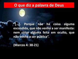 “[...]. Porque não há coisa alguma
escondida, que não venha a ser manifesta:
nem coisa alguma feita em oculto, que
não venha a ser pública”.
(Marcos 4: 38-21)
O que diz a palavra de Deus
 