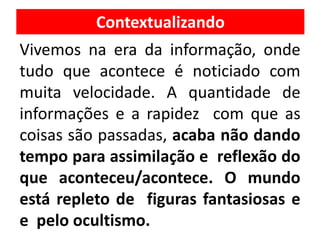 Vivemos na era da informação, onde
tudo que acontece é noticiado com
muita velocidade. A quantidade de
informações e a rapidez com que as
coisas são passadas, acaba não dando
tempo para assimilação e reflexão do
que aconteceu/acontece. O mundo
está repleto de figuras fantasiosas e
e pelo ocultismo.
Contextualizando
 