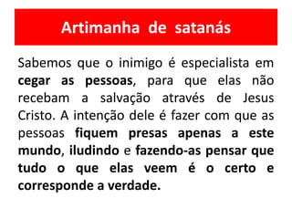 Artimanha de satanás
Sabemos que o inimigo é especialista em
cegar as pessoas, para que elas não
recebam a salvação através de Jesus
Cristo. A intenção dele é fazer com que as
pessoas fiquem presas apenas a este
mundo, iludindo e fazendo-as pensar que
tudo o que elas veem é o certo e
corresponde a verdade.
 