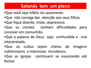Satanás tem um plano
•Que você seja infeliz no casamento.
•Que não consiga dar atenção aos seus filhos.
•Que fique doente, triste, depressivo.
•Que os crentes tenham dificuldades para
conviver em comunhão.
•Que a palavra de Deus seja confundida e mal
interpretada.
•Que os cultos sejam cheios de imagens
subliminares e interesses mundanos.
•Que as igrejas continuem se esvaziando até
fechar.
 