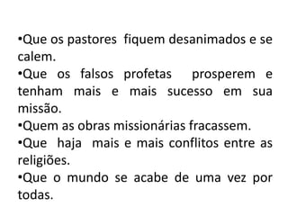 •Que os pastores fiquem desanimados e se
calem.
•Que os falsos profetas prosperem e
tenham mais e mais sucesso em sua
missão.
•Quem as obras missionárias fracassem.
•Que haja mais e mais conflitos entre as
religiões.
•Que o mundo se acabe de uma vez por
todas.
 