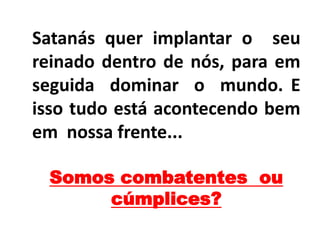 Satanás quer implantar o seu
reinado dentro de nós, para em
seguida dominar o mundo. E
isso tudo está acontecendo bem
em nossa frente...
Somos combatentes ou
cúmplices?
 