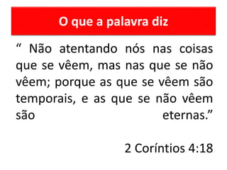O que a palavra diz
“ Não atentando nós nas coisas
que se vêem, mas nas que se não
vêem; porque as que se vêem são
temporais, e as que se não vêem
são eternas.”
2 Coríntios 4:18
 