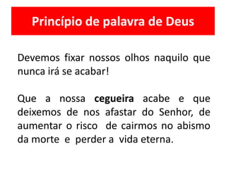 Princípio de palavra de Deus
Devemos fixar nossos olhos naquilo que
nunca irá se acabar!
Que a nossa cegueira acabe e que
deixemos de nos afastar do Senhor, de
aumentar o risco de cairmos no abismo
da morte e perder a vida eterna.
 