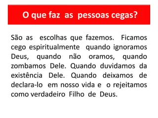 O que faz as pessoas cegas?
São as escolhas que fazemos. Ficamos
cego espiritualmente quando ignoramos
Deus, quando não oramos, quando
zombamos Dele. Quando duvidamos da
existência Dele. Quando deixamos de
declara-lo em nosso vida e o rejeitamos
como verdadeiro Filho de Deus.
 