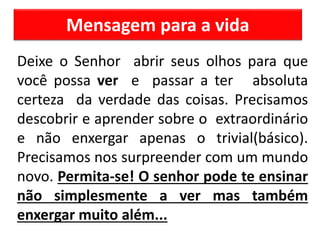 Mensagem para a vida
Deixe o Senhor abrir seus olhos para que
você possa ver e passar a ter absoluta
certeza da verdade das coisas. Precisamos
descobrir e aprender sobre o extraordinário
e não enxergar apenas o trivial(básico).
Precisamos nos surpreender com um mundo
novo. Permita-se! O senhor pode te ensinar
não simplesmente a ver mas também
enxergar muito além...
 