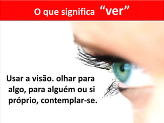 O que significa “ver”
Usar a visão. olhar para
algo, para alguém ou si
próprio, contemplar-se.
 