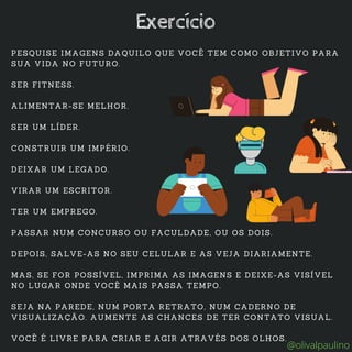 PESQUISE IMAGENS DAQUILO QUE VOCÊ TEM COMO OBJETIVO PARA
SUA VIDA NO FUTURO.
SER FITNESS.
ALIMENTAR-SE MELHOR.
SER UM LÍDER.
CONSTRUIR UM IMPÉRIO.
DEIXAR UM LEGADO.
VIRAR UM ESCRITOR.
TER UM EMPREGO.
PASSAR NUM CONCURSO OU FACULDADE, OU OS DOIS.
DEPOIS, SALVE-AS NO SEU CELULAR E AS VEJA DIARIAMENTE.
MAS, SE FOR POSSÍVEL, IMPRIMA AS IMAGENS E DEIXE-AS VISÍVEL
NO LUGAR ONDE VOCÊ MAIS PASSA TEMPO.
SEJA NA PAREDE, NUM PORTA RETRATO, NUM CADERNO DE
VISUALIZAÇÃO. AUMENTE AS CHANCES DE TER CONTATO VISUAL.
VOCÊ É LIVRE PARA CRIAR E AGIR ATRAVÉS DOS OLHOS.
Exercício
@olivalpaulino
 