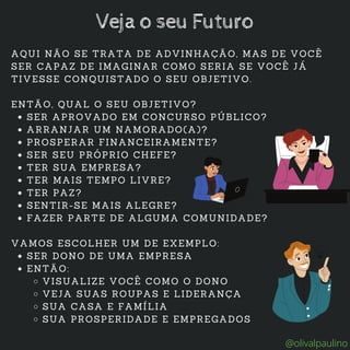 SER APROVADO EM CONCURSO PÚBLICO?
ARRANJAR UM NAMORADO(A)?
PROSPERAR FINANCEIRAMENTE?
SER SEU PRÓPRIO CHEFE?
TER SUA EMPRESA?
TER MAIS TEMPO LIVRE?
TER PAZ?
SENTIR-SE MAIS ALEGRE?
FAZER PARTE DE ALGUMA COMUNIDADE?
SER DONO DE UMA EMPRESA
ENTÃO:
VISUALIZE VOCÊ COMO O DONO
VEJA SUAS ROUPAS E LIDERANÇA
SUA CASA E FAMÍLIA
SUA PROSPERIDADE E EMPREGADOS
AQUI NÃO SE TRATA DE ADVINHAÇÃO, MAS DE VOCÊ
SER CAPAZ DE IMAGINAR COMO SERIA SE VOCÊ JÁ
TIVESSE CONQUISTADO O SEU OBJETIVO.
ENTÃO, QUAL O SEU OBJETIVO?
VAMOS ESCOLHER UM DE EXEMPLO:
Veja o seu Futuro
@olivalpaulino
 