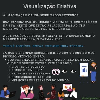VOU POR IMAGENS RELACIONADAS A ISSO NUM LOCAL
ONDE EU SEMPRE ESTEJA VIZUALIZANDO:
LÍDERES DE SUCESSO
DONOS DE EMPRESA
ARTISTAS EMPRESÁRIOS
CONGRESSOS DE LÍDERES
MELHORES EMPRESÁRIOS DO MUNDO
A IMAGINAÇÃO CAUSA RESULTADOS EXTERNOS.
SUA IMAGINAÇÃO, OU MELHOR, AS IMAGENS QUE VOCÊ TEM
NA SUA MENTE, QUE ESTÃO RELACIONADAS AO TEU
OBJETIVO É QUE TE AJUDAM A CHEGAR LÁ.
AQUI, VOCÊ PODE TUDO. IMAGINAR SER O SUPER HOMEM, A
MULHER MARIVILHA, O BATMAN RSRS.
TUDO É POSSÍVEL. ENTÃO, EXPLORE ESSA TÉCNICA.
JÁ QUE O EXEMPLO ESCOLHIDO É: EU SOU O DONO DO MEU
PRÓPRIO NEGÓCIO, ENTÃO:
Visualização Criativa
@olivalpaulino
 