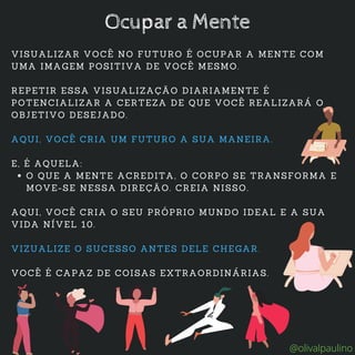O QUE A MENTE ACREDITA, O CORPO SE TRANSFORMA E
MOVE-SE NESSA DIREÇÃO. CREIA NISSO.
VISUALIZAR VOCÊ NO FUTURO É OCUPAR A MENTE COM
UMA IMAGEM POSITIVA DE VOCÊ MESMO.
REPETIR ESSA VISUALIZAÇÃO DIARIAMENTE É
POTENCIALIZAR A CERTEZA DE QUE VOCÊ REALIZARÁ O
OBJETIVO DESEJADO.
AQUI, VOCÊ CRIA UM FUTURO A SUA MANEIRA.
E, É AQUELA:
AQUI, VOCÊ CRIA O SEU PRÓPRIO MUNDO IDEAL E A SUA
VIDA NÍVEL 10.
VIZUALIZE O SUCESSO ANTES DELE CHEGAR.
VOCÊ É CAPAZ DE COISAS EXTRAORDINÁRIAS.
Ocupar a Mente
@olivalpaulino
 