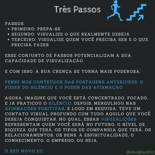 PRIMEIRO: PREPA-SE
SEGUNDO: VISUALIZE O QUE REALMENTE DESEJA
TERCEIRO: VISUALIZE QUEM VOCÊ PRECISA SER E O QUE
PRECISA FAZER
PASSOS:
ESSE CONJUNTO DE PASSOS POTENCIALIZAM A SUA
CAPACIDADE DE VISUALIZAÇÃO.
E COM ISSO, A SUA CRENÇA SE TORNA MAIS PODEROSA.
PENSE NOS CONTEÚDOS DAS POSTAGENS ANTERIORES. O
PODER DO SILÊNCIO E O PODER DAS AFIRMAÇÃO.
AGORA, IMAGINE QUE VOCÊ ESTÁ CONCENTRADO, FOCADO,
E JÁ PRATICOU O SILÊNCIO. DEPOIS, MERGULHOU NAS
AFIRMAÇÕES POSITIVAS, E LOGO EM SEGUIDA, TEVE UM
CONTATO VISUAL PROFUNDO COM TUDO AQUILO QUE VOCÊ
DESEJA CONQUISTAR, NO QUAL, ESSAS VISUZALIÇÕES
REPRESENTAM QUEM VOCÊ SERÁ NO FUTURO, O NÍVEL DE
RIQUEZA QUE TERÁ, OS TIPOS DE COMPANHIA QUE TERÁ, OS
RELACIONAMENTOS, OS BENS, A ESPIRITUALIDADE, O
CONHECIMENTO, O EMPREGO, OU SEJA,
O SEU NOVO EU.
Três Passos
@olivalpaulino
 