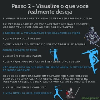 ALGUMAS PESSOAS SENTEM MEDO DE VER O SEU PRÓPRIO SUCESSO.
TALVEZ ISSO ASSUSTE, OU VOCÊ ACREDITE QUE NÃO É POSSÍVEL,
MAS ISSO TEM HAVER COM AS CRENÇAS LIMITANTES.
E LEMBRE-SE, A VISUALIZAÇÃO É UM SALVADOR DE VIDAS.
AQUI O PASSADO JÁ PASSOU.
O QUE IMPORTA É O FUTURO E QUEM VOCÊ DESEJA SE TORNAR.
SOMOS CAPAZES DE TUDO.
QUERER É O PRIMEIRO PASSO.
ACEITAR QUE PODE DAR CERTO É SER ABERTO AO FUTURO.
NÃO SOMOS PIOR DO QUE NINGUÉM. SENDO ASSIM, O FUTURO ESTÁ
AO NOSSO ALCANCE.
SE VOCÊ SE SENTE BARRADO, OU TRAVADO POR ALGO, COLOQUE
TUDO QUE TE ATRAPALHA NA CESTA IMAGINÁRIA QUE CITEI NA
POSTAGEM ANTERIOR, E DIGA, AGORA VOU ALÍ NO FUTURO, ATÉ MAIS.
VIVA SEU POTENCIAL COMPLETO.
A VIDA NÍVEL 10. SEJA GUERREIRO(A)
Passo 2 - Visualize o que você
realmente deseja
@olivalpaulino
 