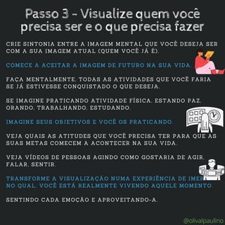 CRIE SINTONIA ENTRE A IMAGEM MENTAL QUE VOCÊ DESEJA SER
COM A SUA IMAGEM ATUAL (QUEM VOCÊ JÁ É).
COMECE A ACEITAR A IMAGEM DE FUTURO NA SUA VIDA.
FAÇA MENTALMENTE, TODAS AS ATIVIDADES QUE VOCÊ FARIA
SE JÁ ESTIVESSE CONQUISTADO O QUE DESEJA.
SE IMAGINE PRATICANDO ATIVIDADE FÍSICA, ESTANDO PAZ,
ORANDO, TRABALHANDO, ESTUDANDO.
IMAGINE SEUS OBJETIVOS E VOCÊ OS PRATICANDO.
VEJA QUAIS AS ATITUDES QUE VOCÊ PRECISA TER PARA QUE AS
SUAS METAS COMECEM A ACONTECER NA SUA VIDA.
VEJA VÍDEOS DE PESSOAS AGINDO COMO GOSTARIA DE AGIR,
FALAR, SENTIR.
TRANSFORME A VISUALIZAÇÃO NUMA EXPERIÊNCIA DE IMERSÃO,
NO QUAL, VOCÊ ESTÁ REALMENTE VIVENDO AQUELE MOMENTO.
SENTINDO CADA EMOÇÃO E APROVEITANDO-A.
Passo 3 - Visualize quem você
precisa ser e o que precisa fazer
@olivalpaulino
 