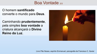 O homem santificado
converte o mundo para Deus.
Caminhando prudentemente,
pela simples boa vontade a
criatura alcançará o Divino
Reino da Luz.
Boa Vontade 3/3
Livro Pão Nosso, espírito Emmanuel, psicografia de Francisco C. Xavier
 