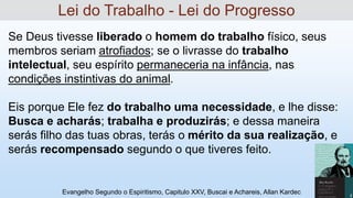 Se Deus tivesse liberado o homem do trabalho físico, seus
membros seriam atrofiados; se o livrasse do trabalho
intelectual, seu espírito permaneceria na infância, nas
condições instintivas do animal.
Eis porque Ele fez do trabalho uma necessidade, e lhe disse:
Busca e acharás; trabalha e produzirás; e dessa maneira
serás filho das tuas obras, terás o mérito da sua realização, e
serás recompensado segundo o que tiveres feito.
Evangelho Segundo o Espiritismo, Capitulo XXV, Buscai e Achareis, Allan Kardec 11
Lei do Trabalho - Lei do Progresso
 