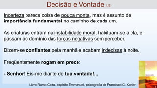 Incerteza parece coisa de pouca monta, mas é assunto de
importância fundamental no caminho de cada um.
As criaturas entram na instabilidade moral, habituam-se a ela, e
passam ao domínio das forças negativas sem perceber.
Dizem-se confiantes pela manhã e acabam indecisas à noite.
Freqüentemente rogam em prece:
- Senhor! Eis-me diante de tua vontade!...
Decisão e Vontade 1/5
Livro Rumo Certo, espírito Emmanuel, psicografia de Francisco C. Xavier
 