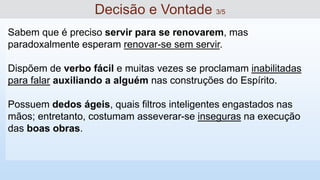 Sabem que é preciso servir para se renovarem, mas
paradoxalmente esperam renovar-se sem servir.
Dispõem de verbo fácil e muitas vezes se proclamam inabilitadas
para falar auxiliando a alguém nas construções do Espírito.
Possuem dedos ágeis, quais filtros inteligentes engastados nas
mãos; entretanto, costumam asseverar-se inseguras na execução
das boas obras.
Decisão e Vontade 3/5
 