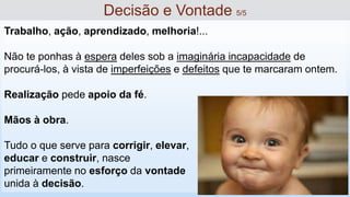 Trabalho, ação, aprendizado, melhoria!...
Não te ponhas à espera deles sob a imaginária incapacidade de
procurá-los, à vista de imperfeições e defeitos que te marcaram ontem.
Realização pede apoio da fé.
Mãos à obra.
Tudo o que serve para corrigir, elevar,
educar e construir, nasce
primeiramente no esforço da vontade
unida à decisão.
Decisão e Vontade 5/5
 