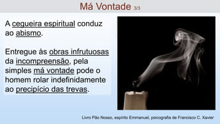 A cegueira espiritual conduz
ao abismo.
Entregue às obras infrutuosas
da incompreensão, pela
simples má vontade pode o
homem rolar indefinidamente
ao precipício das trevas.
Má Vontade 3/3
Livro Pão Nosso, espírito Emmanuel, psicografia de Francisco C. Xavier
 