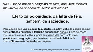 943 - Donde nasce o desgosto da vida, que, sem motivos
plausíveis, se apodera de certos indivíduos?
Efeito da ociosidade, da falta de fé e,
também, da saciedade.
Para aquele que usa de suas faculdades com fim útil e de acordo com as
suas aptidões naturais, o trabalho nada tem de árido e a vida se escoa
mais rapidamente. Ele lhe suporta as vicissitudes com tanto mais
paciência e resignação, quanto obra com o fito da felicidade
mais sólida e mais durável que o espera.
O Livro dos Espíritos, Desgosto da Vida. Suicídio , Allan Kardec
 