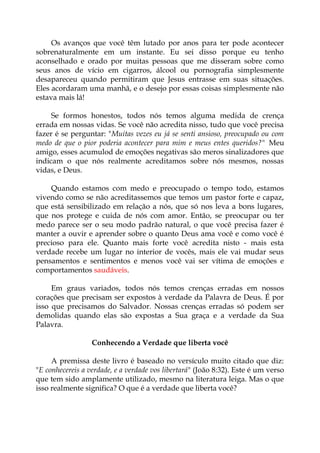 Os avanços que você têm lutado por anos para ter pode acontecer
sobrenaturalmente em um instante. Eu sei disso porque eu tenho
aconselhado e orado por muitas pessoas que me disseram sobre como
seus anos de vício em cigarros, álcool ou pornografia simplesmente
desapareceu quando permitiram que Jesus entrasse em suas situações.
Eles acordaram uma manhã, e o desejo por essas coisas simplesmente não
estava mais lá!
Se formos honestos, todos nós temos alguma medida de crença
errada em nossas vidas. Se você não acredita nisso, tudo que você precisa
fazer é se perguntar: "Muitas vezes eu já se senti ansioso, preocupado ou com
medo de que o pior poderia acontecer para mim e meus entes queridos?" Meu
amigo, esses acumulod de emoções negativas são meros sinalizadores que
indicam o que nós realmente acreditamos sobre nós mesmos, nossas
vidas, e Deus.
Quando estamos com medo e preocupado o tempo todo, estamos
vivendo como se não acreditassemos que temos um pastor forte e capaz,
que está sensibilizado em relação a nós, que só nos leva a bons lugares,
que nos protege e cuida de nós com amor. Então, se preocupar ou ter
medo parece ser o seu modo padrão natural, o que você precisa fazer é
manter a ouvir e aprender sobre o quanto Deus ama você e como você é
precioso para ele. Quanto mais forte você acredita nisto - mais esta
verdade recebe um lugar no interior de vocês, mais ele vai mudar seus
pensamentos e sentimentos e menos você vai ser vítima de emoções e
comportamentos saudáveis.
Em graus variados, todos nós temos crenças erradas em nossos
corações que precisam ser expostos à verdade da Palavra de Deus. É por
isso que precisamos do Salvador. Nossas crenças erradas só podem ser
demolidas quando elas são expostas a Sua graça e a verdade da Sua
Palavra.
Conhecendo a Verdade que liberta você
A premissa deste livro é baseado no versículo muito citado que diz:
"E conhecereis a verdade, e a verdade vos libertará" (João 8:32). Este é um verso
que tem sido amplamente utilizado, mesmo na literatura leiga. Mas o que
isso realmente significa? O que é a verdade que liberta você?
 