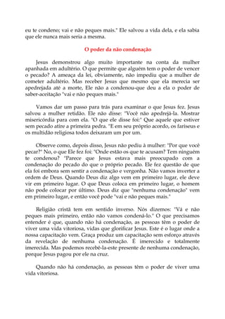 eu te condeno; vai e não peques mais." Ele salvou a vida dela, e ela sabia
que ele nunca mais seria a mesma.
O poder da não condenação
Jesus demonstrou algo muito importante na conta da mulher
apanhada em adultério. O que permite que alguém tem o poder de vencer
o pecado? A ameaça da lei, obviamente, não impediu que a mulher de
cometer adultério. Mas receber Jesus que mesmo que ela merecia ser
apedrejada até a morte, Ele não a condenou-que deu a ela o poder de
saber-aceitação "vai e não peques mais."
Vamos dar um passo para trás para examinar o que Jesus fez. Jesus
salvou a mulher retidão. Ele não disse: "Você não apedrejá-la. Mostrar
misericórdia para com ela. "O que ele disse foi:" Que aquele que estiver
sem pecado atire a primeira pedra. "E em seu próprio acordo, os fariseus e
os multidão religiosa todos deixaram um por um.
Observe como, depois disso, Jesus não pediu à mulher: "Por que você
pecar?" No, o que Ele fez foi: "Onde estão os que te acusam? Tem ninguém
te condenou? "Parece que Jesus estava mais preocupado com a
condenação do pecado do que o próprio pecado. Ele fez questão de que
ela foi embora sem sentir a condenação e vergonha. Não vamos inverter a
ordem de Deus. Quando Deus diz algo vem em primeiro lugar, ele deve
vir em primeiro lugar. O que Deus coloca em primeiro lugar, o homem
não pode colocar por último. Deus diz que "nenhuma condenação" vem
em primeiro lugar, e então você pode "vai e não peques mais."
Religião cristã tem em sentido inverso. Nós dizemos: "Vá e não
peques mais primeiro, então não vamos condená-lo." O que precisamos
entender é que, quando não há condenação, as pessoas têm o poder de
viver uma vida vitoriosa, vidas que glorificar Jesus. Este é o lugar onde a
nossa capacitação vem. Graça produz um capacitação sem esforço através
da revelação de nenhuma condenação. É imerecido e totalmente
imerecida. Mas podemos recebê-la-este presente de nenhuma condenação,
porque Jesus pagou por ele na cruz.
Quando não há condenação, as pessoas têm o poder de viver uma
vida vitoriosa.
 