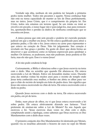 Verdade seja dita, nenhum de nós poderia ter lançado a primeira
pedra nesta mulher. Todos nós pecamos e aquém. Nossa confiança hoje
não está na nossa capacidade de manter as leis de Deus perfeitamente,
mas no único, Jesus Cristo, que é o cumprimento da própria lei. Em
Cristo, todos nós estamos em terreno igual. Se um irmão ou irmã se
envolve em pecado, o nosso lugar não é para julgá-los, mas para restaurá-
los, apontando-lhes o perdão ea dádiva de nenhuma condenação que se
encontra em Jesus.
A única pessoa que está sem pecado e poderia ter exercido punição
judicial em que a mulher era Jesus. Só Ele estava qualificado para atirar a
primeira pedra, e Ele não o fez. Jesus estava na carne para representar o
que estava no coração de Deus. Não foi julgamento. Seu coração é
revelado em Sua graça e perdão. Eu gosto de dizer que desta forma ao
descrever o que aconteceu como os fariseus esperavam para apedrejar a
mulher: Os fariseus, se pudessem, mas não puderam. Jesus poderia se Ele
faria, mas ele não quis. Esse é o nosso Jesus!
A lei não pode condená-lo hoje
Curiosamente, a Bíblia é silenciosa sobre o que Jesus escrevia na terra
com o dedo. Mas eu acredito que quando Ele abaixou-se, Ele estava
escrevendo a Lei de Moisés. Estive em Jerusalém muitas vezes. Durante
uma das minhas visitas há muitos anos para o recinto do templo onde
Jesus teria conhecido essa mulher, o Senhor me abriu os olhos para ver
que o chão do recinto do templo era feito de pedra dura. Isto significa que
Jesus não estava escrevendo no chão de terra. Ele estava escrevendo com o
dedo na pedra.
Quando Jesus escreveu com o dedo na terra, Ele estava escrevendo
em pedra, em pó de terra.
Então, num piscar de olhos, eu vi que Jesus estava escrevendo a lei
sobre pedra. Ele estava efetivamente dizendo aos fariseus: "Você
pretensão de ensinar-me sobre a Lei de Moisés? Eu sou Aquele que
escreveu a lei. "Jesus escreveu duas vezes no chão com o dedo,
completando assim a tipologia, como sabemos que Deus escreveu os Dez
Mandamentos com o dedo duas vezes.
O primeiro conjunto dos Dez Mandamentos foi destruída por Moisés,
quando viu os israelitas adorando o bezerro de ouro no sopé do Monte
 
