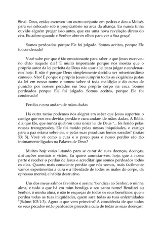 Sinai. Deus, então, escreveu um outro conjunto em pedras e deu a Moisés
para ser colocado sob o propiciatório na arca da aliança. Eu nunca tinha
ouvido alguém pregar isso antes, que era uma nova revelação direto do
céu. Eu adoro quando o Senhor abre os olhos para ver a Sua graça!
Somos perdoados porque Ele foi julgado. Somos aceitos, porque Ele
foi condenado!
Você sabe por que é tão emocionante para saber o que Jesus escreveu
no chão naquele dia? É muito importante porque nos mostra que o
próprio autor da lei perfeita de Deus não usar a lei para julgar e condenar-
nos hoje. E não é porque Deus simplesmente decidiu ser misericordioso
conosco. Não! É porque o próprio Jesus cumpriu todas as exigências justas
da lei em nosso nome e tomou sobre si toda maldição e do curso de
punição por nossos pecados em Seu próprio corpo na cruz. Somos
perdoados porque Ele foi julgado. Somos aceitos, porque Ele foi
condenado!
Perdão e cura andam de mãos dadas
Há outra razão podemos nos alegrar em saber que Jesus suportou o
castigo que nos era devida: perdão e cura andam de mãos dadas. A Bíblia
diz que Ele, que nunca quebrou uma única lei de Deus "... foi ferido pelas
nossas transgressões, Ele foi moído pelas nossas iniquidades, o castigo
para a paz estava sobre ele, e pelas suas pisaduras fomos sarados" (Isaías
53: 5). Você vê como a cura e o preço para o nosso perdão são tão
intimamente ligados na Palavra de Deus?
Muitos hoje estão lutando para se curar de suas doenças, doenças,
disfunções mentais e vícios. Eu quero anunciar-vos, hoje, que a nossa
parte é receber o perdão de Jesus e acreditar que somos perdoados todos
os dias. Quanto mais consciente perdão que nós somos, mais facilmente
vamos experimentar a cura e a liberdade de todos os males do corpo, da
opressão mental, e hábito destrutivo.
Um dos meus salmos favoritos é assim: "Bendizei ao Senhor, ó minha
alma, e tudo o que há em mim bendiga o seu santo nome! Bendizei ao
Senhor, ó minha alma, e não te esqueças de todos os seus benefícios: quem
perdoa todas as tuas iniquidades, quem sara todas as tuas enfermidades
"(Salmo 103:1-3). Agora o que vem primeiro? A consciência de que todos
os seus pecados estão perdoados precede a cura de todas as suas doenças!
 