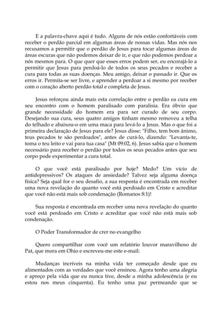 E a palavra-chave aqui é tudo. Alguns de nós estão confortáveis com
receber o perdão parcial em algumas áreas de nossas vidas. Mas nós nos
recusamos a permitir que o perdão de Jesus para tocar algumas áreas de
áreas escuras que não podemos deixar de ir, e que não podemos perdoar a
nós mesmos para. O que quer que esses erros podem ser, eu encorajá-lo a
permitir que Jesus para perdoá-lo de todos os seus pecados e receber a
cura para todas as suas doenças. Meu amigo, deixar o passado ir. Que os
erros ir. Permita-se ser livre, e aprender a perdoar a si mesmo por receber
com o coração aberto perdão total e completa de Jesus.
Jesus reforçou ainda mais esta correlação entre o perdão ea cura em
seu encontro com o homem paralisado com paralisia. Era óbvio que
grande necessidade do homem era para ser curado de seu corpo.
Desejando sua cura, seus quatro amigos tinham mesmo removeu a telha
do telhado e abaixou-o em uma maca para levá-lo a Jesus. Mas o que foi a
primeira declaração de Jesus para ele? Jesus disse: "Filho, tem bom ânimo,
teus pecados te são perdoados", antes de curá-lo, dizendo: "Levanta-te,
toma o teu leito e vai para tua casa" (Mt 09:02, 6). Jesus sabia que o homem
necessário para receber o perdão por todos os seus pecados antes que seu
corpo pode experimentar a cura total.
O que você está paralisado por hoje? Medo? Um vício de
antidepressivos? Os ataques de ansiedade? Talvez seja alguma doença
física? Seja qual for o seu desafio, a sua resposta é encontrada em receber
uma nova revelação do quanto você está perdoado em Cristo e acreditar
que você não está mais sob condenação (Romanos 8:1)!
Sua resposta é encontrada em receber uma nova revelação do quanto
você está perdoado em Cristo e acreditar que você não está mais sob
condenação.
O Poder Transformador de crer no evangelho
Quero compartilhar com você um relatório louvor maravilhoso de
Pat, que mora em Ohio e escreveu-me este e-mail:
Mudanças incríveis na minha vida ter começado desde que eu
alimentados com as verdades que você ensinou. Agora tenho uma alegria
e apreço pela vida que eu nunca tive, desde a minha adolescência (e eu
estou nos meus cinquenta). Eu tenho uma paz permeando que se
 