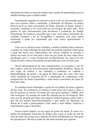 manifesta em todas as áreas da minha vida a partir de-paternidade para as
minhas finanças para a minha saúde.
Inicialmente, quando eu comecei a ouvir você, eu não acredito que o
que você ensinou sobre a santidade, a plenitude de bênçãos, ea justiça
através da fé na obra consumada de Cristo. Quando eu fiquei doente e
acamado, continuei a ver você como eu era incapaz de fazer mais. Você
apoiou os seus ensinamentos com Escrituras e evidências do Antigo
Testamento. Eu comecei a perceber que o que você estava ensinando era
verdade. Comecei a ler os Evangelhos e epístolas com uma mente
iluminada e pude ver claramente que você estava apresentando o
evangelho.
Uma vez eu abracei essas verdades, a minha condição física começou
a mudar. Eu vinha sofrendo de uma lesão da medula espinhal e disco para
o qual não havia cura. Especialistas em coluna vertebral se recusou a
operar em mim, se eu vim para a fase em que parte do meu corpo ficou
paralisado, que é o curso normal dos acontecimentos. Eu estava em um
estado de dor e estava fisicamente incapacitado por mais de dois anos.
Desde alimentando-se de seus ensinamentos, eu recuperei o uso do
meu corpo e mais da dor excruciante anteriormente diminuiu. Agora eu
sou capaz de relaxar e ser confiante e confiança na vontade e
disponibilidade do poder e da graça de Deus para me curar. Isso veio
como resultado do aumento da fé, a eliminação da condenação, uma
compreensão da Santa Comunhão, e uma maior consciência do amor de
Deus por mim.
Eu também foram libertados a partir de um hábito de fumar cigarros
de dez anos. Eu costumava só fumaça à noite antes de ir para a cama, a
fim de acalmar os nervos. Eu tentei por anos para quebrar o hábito, mas
não conseguiu. Eu sempre me senti tão culpada por ter tal fraqueza. Mas
uma vez eu percebi que Deus não segurar minha fraqueza contra mim e
que Ele me aceitou incondicionalmente e que ainda me abençoar, eu
deixar de ir toda a preocupação e luta sobre o meu hábito. Comecei a
experimentar a paz e descanso.
Poucos meses depois, eu era capaz de parar de fumar. É como se o
hábito foi facilmente removido da minha vida, como se acaba de cair de
cima de mim. Eu sei que era o Espírito de Deus trabalhando em mim para
me aperfeiçoar e dar-me o poder de não mais anseiam por cigarros.
 
