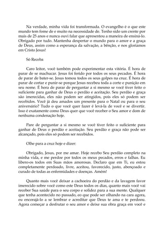 Na verdade, minha vida foi transformada. O evangelho é o que este
mundo tem fome de e muito na necessidade de. Tenho sido um crente por
mais de 25 anos e nunca ouvi falar que apresentou a maneira de ensiná-lo.
Obrigado por tudo. Mantenha despertar o mundo para o amor e a graça
de Deus, assim como a esperança da salvação, a bênção, e nos gloriamos
em Cristo Jesus!
Só Receba
Caro leitor, você também pode experimentar esta vitória. É hora de
parar de se machucar. Jesus foi ferido por todos os seus pecados. É hora
de parar de bater-se. Jesus tomou todos os seus golpes na cruz. É hora de
parar de cortar e punir-se porque Jesus recebeu toda a corte e punição em
seu nome. É hora de parar de perguntar a si mesmo se você tiver feito o
suficiente para ganhar de Deus o perdão e aceitação. Seu perdão e graça
são imerecidas, eles não podem ser atingidos, pois eles só podem ser
recebidos. Você já deu amados um presente para o Natal ou para o seu
aniversário? Tudo o que você quer fazer é levá-la de você e se divertir.
Isso é exatamente como Deus quer que você receber o Seu amor e dom de
nenhuma condenação hoje.
Pare de perguntar a si mesmo se você tiver feito o suficiente para
ganhar de Deus o perdão e aceitação. Seu perdão e graça não pode ser
alcançado, pois eles só podem ser recebidos.
Olhe para a cruz hoje e dizer:
Obrigado, Jesus, por me amar. Hoje recebo Seu perdão completo na
minha vida, e me perdoe por todos os meus pecados, erros e falhas. Eu
libero-os todos em Suas mãos amorosas. Declaro que em Ti, eu estou
completamente perdoado, livre, aceitou, favorecido, justo, abençoado e
curado de todas as enfermidades e doenças. Amém!
Quanto mais você deixar a cachoeira do perdão e da lavagem favor
imerecido sobre você como este Deus todos os dias, quanto mais você vai
receber Sua saúde para o seu corpo e solidez para a sua mente. Qualquer
que tenha acontecido no passado, eo que pode ser olhando na cara agora,
eu encorajá-lo a se lembrar e acreditar que Deus te ama e te perdoou.
Agora começar a desfrutar o seu amor e deixe sua obra graça em você e
 