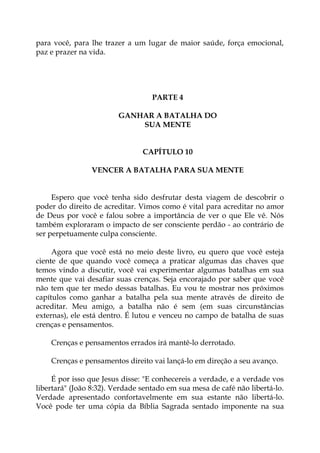 para você, para lhe trazer a um lugar de maior saúde, força emocional,
paz e prazer na vida.
PARTE 4
GANHAR A BATALHA DO
SUA MENTE
CAPÍTULO 10
VENCER A BATALHA PARA SUA MENTE
Espero que você tenha sido desfrutar desta viagem de descobrir o
poder do direito de acreditar. Vimos como é vital para acreditar no amor
de Deus por você e falou sobre a importância de ver o que Ele vê. Nós
também exploraram o impacto de ser consciente perdão - ao contrário de
ser perpetuamente culpa consciente.
Agora que você está no meio deste livro, eu quero que você esteja
ciente de que quando você começa a praticar algumas das chaves que
temos vindo a discutir, você vai experimentar algumas batalhas em sua
mente que vai desafiar suas crenças. Seja encorajado por saber que você
não tem que ter medo dessas batalhas. Eu vou te mostrar nos próximos
capítulos como ganhar a batalha pela sua mente através de direito de
acreditar. Meu amigo, a batalha não é sem (em suas circunstâncias
externas), ele está dentro. É lutou e venceu no campo de batalha de suas
crenças e pensamentos.
Crenças e pensamentos errados irá mantê-lo derrotado.
Crenças e pensamentos direito vai lançá-lo em direção a seu avanço.
É por isso que Jesus disse: "E conhecereis a verdade, e a verdade vos
libertará" (João 8:32). Verdade sentado em sua mesa de café não libertá-lo.
Verdade apresentado confortavelmente em sua estante não libertá-lo.
Você pode ter uma cópia da Bíblia Sagrada sentado imponente na sua
 