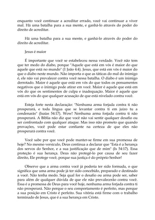 enquanto você continuar a acreditar errado, você vai continuar a viver
mal. Há uma batalha para a sua mente, e ganhá-lo através do poder do
direito de acreditar.
Há uma batalha para a sua mente, e ganhá-lo através do poder do
direito de acreditar.
Jesus é maior
É importante que você se estabeleceu nessa verdade. Você não tem
que ter medo do diabo, porque "Aquele que está em vós é maior do que
aquele que está no mundo" (1 João 4:4). Jesus, que está em vós é maior do
que o diabo neste mundo. Não importa o que as táticas do mal do inimigo
é, ele não vai prevalecer contra você nessa batalha. O diabo é um inimigo
derrotado. Maior é aquele que está em vós do que todos os pensamentos
negativos que o inimigo pode atirar em você. Maior é aquele que está em
vós do que os sentimentos de culpa e inadequação. Maior é aquele que
está em vós do que qualquer acusação de que está nivelado contra você.
Esteja forte nesta declaração: "Nenhuma arma forjada contra ti não
prosperará, e toda língua que se levantar contra ti em juízo tu a
condenarás" (Isaías 54:17). Wow! Nenhuma arma forjada contra ti não
prosperará. A Bíblia não diz que você não vai sentir qualquer desafio ou
ser confrontado com qualquer ataque. Mas isso não prometo que quando
provações, você pode estar confiante na certeza de que eles não
prosperará contra você.
Você sabe por que você pode manter-se firme em sua promessa de
hoje? No mesmo versículo, Deus continua a declarar que "Esta é a herança
dos servos do Senhor, e a sua justificação que de mim" (Is 54:17). Essa
proteção é sua herança. Deus não protegê-lo por causa de seu fazer
direito, Ele protege você, porque sua justiça é do próprio Senhor!
Observe que a arma contra você já poderia ter sido formada, o que
significa que uma arma pode já ter sido concebido, preparado e destinado
a você. Não tenha medo. Seja qual for o desafio ou arma pode ser, saber
para além de qualquer dúvida de que ele não prevalecerão contra você.
Essa é a promessa de Deus para você hoje, nenhuma arma forjada contra ti
não prosperará. Não porque o seu comportamento é perfeito, mas porque
a sua posição em Cristo é perfeito. Sua vitória está firme com o trabalho
terminado de Jesus, que é a sua herança em Cristo.
 