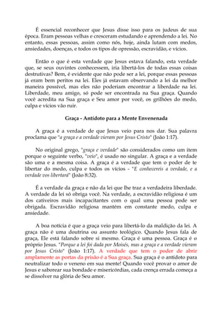 É essencial reconhecer que Jesus disse isso para os judeus de sua
época. Eram pessoas velhas e cresceram estudando e aprendendo a lei. No
entanto, essas pessoas, assim como nós, hoje, ainda lutam com medos,
ansiedades, doenças, e todos os tipos de opressão, escravidão, e vícios.
Então o que é esta verdade que Jesus estava falando, esta verdade
que, se seus ouvintes conhecessem, iria libertá-los de todas essas coisas
destrutivas? Bem, é evidente que não pode ser a lei, porque essas pessoas
já eram bem peritos na lei. Eles já estavam observando a lei da melhor
maneira possível, mas eles não poderiam encontrar a liberdade na lei.
Liberdade, meu amigo, só pode ser encontrada na Sua graça. Quando
você acredita na Sua graça e Seu amor por você, os grilhões do medo,
culpa e vícios vão ruir.
Graça - Antídoto para a Mente Envenenada
A graça é a verdade de que Jesus veio para nos dar. Sua palavra
proclama que "a graça e a verdade vieram por Jesus Cristo" (João 1:17).
No original grego, "graça e verdade" são considerados como um item
porque o seguinte verbo, "veio", é usado no singular. A graça e a verdade
são uma e a mesma coisa. A graça é a verdade que tem o poder de te
libertar do medo, culpa e todos os vícios - "E conhecereis a verdade, e a
verdade vos libertará" (João 8:32).
É a verdade da graça e não da lei que lhe traz a verdadeira liberdade.
A verdade da lei só obriga você. Na verdade, a escravidão religiosa é um
dos cativeiros mais incapacitantes com o qual uma pessoa pode ser
obrigada. Escravidão religiosa mantém em constante medo, culpa e
ansiedade.
A boa notícia é que a graça veio para libertá-lo da maldição da lei. A
graça não é uma doutrina ou assunto teológico. Quando Jesus fala de
graça, Ele está falando sobre si mesmo. Graça é uma pessoa. Graça é o
próprio Jesus. "Porque a lei foi dada por Moisés, mas a graça e a verdade vieram
por Jesus Cristo" (João 1:17). A verdade que tem o poder de abrir
amplamente as portas da prisão é a Sua graça. Sua graça é o antídoto para
neutralizar todo o veneno em sua mente! Quando você provar o amor de
Jesus e saborear sua bondade e misericórdias, cada crença errada começa a
se dissolver na glória de Seu amor.
 
