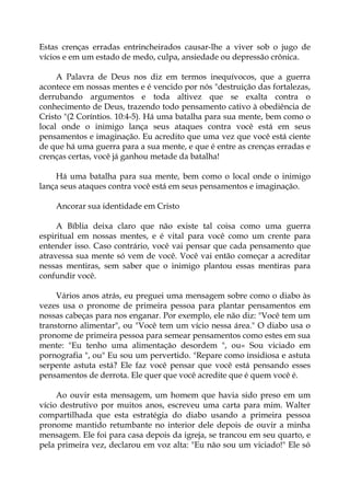 Estas crenças erradas entrincheirados causar-lhe a viver sob o jugo de
vícios e em um estado de medo, culpa, ansiedade ou depressão crônica.
A Palavra de Deus nos diz em termos inequívocos, que a guerra
acontece em nossas mentes e é vencido por nós "destruição das fortalezas,
derrubando argumentos e toda altivez que se exalta contra o
conhecimento de Deus, trazendo todo pensamento cativo à obediência de
Cristo "(2 Coríntios. 10:4-5). Há uma batalha para sua mente, bem como o
local onde o inimigo lança seus ataques contra você está em seus
pensamentos e imaginação. Eu acredito que uma vez que você está ciente
de que há uma guerra para a sua mente, e que é entre as crenças erradas e
crenças certas, você já ganhou metade da batalha!
Há uma batalha para sua mente, bem como o local onde o inimigo
lança seus ataques contra você está em seus pensamentos e imaginação.
Ancorar sua identidade em Cristo
A Bíblia deixa claro que não existe tal coisa como uma guerra
espiritual em nossas mentes, e é vital para você como um crente para
entender isso. Caso contrário, você vai pensar que cada pensamento que
atravessa sua mente só vem de você. Você vai então começar a acreditar
nessas mentiras, sem saber que o inimigo plantou essas mentiras para
confundir você.
Vários anos atrás, eu preguei uma mensagem sobre como o diabo às
vezes usa o pronome de primeira pessoa para plantar pensamentos em
nossas cabeças para nos enganar. Por exemplo, ele não diz: "Você tem um
transtorno alimentar", ou "Você tem um vício nessa área." O diabo usa o
pronome de primeira pessoa para semear pensamentos como estes em sua
mente: "Eu tenho uma alimentação desordem ", ou« Sou viciado em
pornografia ", ou" Eu sou um pervertido. "Repare como insidiosa e astuta
serpente astuta está? Ele faz você pensar que você está pensando esses
pensamentos de derrota. Ele quer que você acredite que é quem você é.
Ao ouvir esta mensagem, um homem que havia sido preso em um
vício destrutivo por muitos anos, escreveu uma carta para mim. Walter
compartilhada que esta estratégia do diabo usando a primeira pessoa
pronome mantido retumbante no interior dele depois de ouvir a minha
mensagem. Ele foi para casa depois da igreja, se trancou em seu quarto, e
pela primeira vez, declarou em voz alta: "Eu não sou um viciado!" Ele só
 