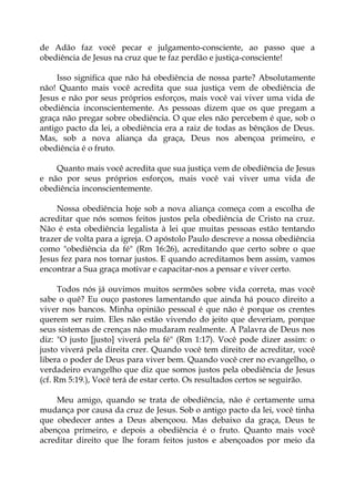 de Adão faz você pecar e julgamento-consciente, ao passo que a
obediência de Jesus na cruz que te faz perdão e justiça-consciente!
Isso significa que não há obediência de nossa parte? Absolutamente
não! Quanto mais você acredita que sua justiça vem de obediência de
Jesus e não por seus próprios esforços, mais você vai viver uma vida de
obediência inconscientemente. As pessoas dizem que os que pregam a
graça não pregar sobre obediência. O que eles não percebem é que, sob o
antigo pacto da lei, a obediência era a raiz de todas as bênçãos de Deus.
Mas, sob a nova aliança da graça, Deus nos abençoa primeiro, e
obediência é o fruto.
Quanto mais você acredita que sua justiça vem de obediência de Jesus
e não por seus próprios esforços, mais você vai viver uma vida de
obediência inconscientemente.
Nossa obediência hoje sob a nova aliança começa com a escolha de
acreditar que nós somos feitos justos pela obediência de Cristo na cruz.
Não é esta obediência legalista à lei que muitas pessoas estão tentando
trazer de volta para a igreja. O apóstolo Paulo descreve a nossa obediência
como "obediência da fé" (Rm 16:26), acreditando que certo sobre o que
Jesus fez para nos tornar justos. E quando acreditamos bem assim, vamos
encontrar a Sua graça motivar e capacitar-nos a pensar e viver certo.
Todos nós já ouvimos muitos sermões sobre vida correta, mas você
sabe o quê? Eu ouço pastores lamentando que ainda há pouco direito a
viver nos bancos. Minha opinião pessoal é que não é porque os crentes
querem ser ruim. Eles não estão vivendo do jeito que deveriam, porque
seus sistemas de crenças não mudaram realmente. A Palavra de Deus nos
diz: "O justo [justo] viverá pela fé" (Rm 1:17). Você pode dizer assim: o
justo viverá pela direita crer. Quando você tem direito de acreditar, você
libera o poder de Deus para viver bem. Quando você crer no evangelho, o
verdadeiro evangelho que diz que somos justos pela obediência de Jesus
(cf. Rm 5:19.), Você terá de estar certo. Os resultados certos se seguirão.
Meu amigo, quando se trata de obediência, não é certamente uma
mudança por causa da cruz de Jesus. Sob o antigo pacto da lei, você tinha
que obedecer antes a Deus abençoou. Mas debaixo da graça, Deus te
abençoa primeiro, e depois a obediência é o fruto. Quanto mais você
acreditar direito que lhe foram feitos justos e abençoados por meio da
 