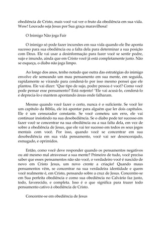 obediência de Cristo, mais você vai ver o fruto da obediência em sua vida.
Wow! Louvado seja Jesus por Sua graça maravilhosa!
O Inimigo Não joga Fair
O inimigo só pode fazer incursões em sua vida quando ele lhe aponta
sucesso para sua obediência ou a falta dela para determinar a sua posição
com Deus. Ele vai usar a desinformação para fazer você se sentir podre,
sujo e imundo, ainda que em Cristo você já está completamente justo. Não
se esqueça, o diabo não joga limpo.
Ao longo dos anos, tenho notado que outra das estratégias do inimigo
envolve ele semeando um mau pensamento em sua mente, em seguida,
rapidamente se virando para condená-lo por isso mesmo pensei que ele
plantou. Ele vai dizer: "Que tipo de sujo, podre pessoa é você? Como você
pode pensar esse pensamento? Está nojento! "Ele vai acusá-lo, condená-lo
e deprecia-lo e mantem apontando áreas onde falharam.
Mesmo quando você fazer o certo, nunca é o suficiente. Se você ler
um capítulo da Bíblia, ele irá apontar para alguém que ler dois capítulos.
Ele é um censurador constante. Se você cometeu um erro, ele vai
continuar insistindo na sua desobediência. Se o diabo pode ter sucesso em
fazer você se concentrar na sua obediência ou a sua falta dela, em vez de
sobre a obediência de Jesus, que ele vai ter sucesso em todos os seus jogos
mentais com você. Por isso, quando você se concentrar em sua
desobediência em sua vida pensamento, você vai ser desencorajado,
esmagado, e oprimidos.
Então, como você deve responder quando os pensamentos negativos
ou até mesmo mal atravessar a sua mente? Primeiro de tudo, você precisa
saber que esses pensamentos não são você, o verdadeiro você é nascido de
novo em Cristo Jesus, um novo crente a criação! Quando maus
pensamentos vêm, se concentrar na sua verdadeira identidade e quem
você realmente é, em Cristo, pensando sobre a cruz de Jesus. Concentre-se
em Sua perfeita obediência e como sua obediência no Calvário faz justo,
todo, favorecido, e completa. Isso é o que significa para trazer todo
pensamento cativo à obediência de Cristo.
Concentre-se em obediência de Jesus
 