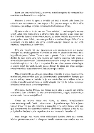 Scott, um irmão da Flórida, escreveu a minha equipe de compartilhar
esse testemunho muito encorajador:
Eu nasci e cresci na igreja e ter sido um toda a minha vida cristã. No
entanto, eu me esforçava para seguir a lei, que era o que eu tinha sido
ensinado, e eu estava sempre com medo de desapontar Deus.
Quanto mais eu tentei ser um "bom cristão", o mais culpado eu me
senti! Lutei com pornografia e olhava para sites adultos duas vezes por
dia. Curto de destruir meu computador, eu tinha tentado tudo sob o sol
para quebrar esse hábito, mas sempre lutou uma batalha perdida. Como
resultado, eu me retirei da igreja completamente porque eu me senti
culpado, vergonhoso, e sem valor.
Um dia minha tia me apresentou aos ensinamentos do pastor
Príncipe. Sua mensagem não estava na lei, mas foi preenchida com a falta
ingrediente-Jesus Cristo! Tudo o que o pastor Prince ensinou ressoou
dentro de mim como uma nota musical em perfeita sintonia. Pela graça, o
meu relacionamento com Cristo foi transformado, e eu já não carregar esse
fardo inimaginável de culpa e vergonha. Em vez disso, eu me sinto alegre
o tempo todo! Eu também não posso deixar de dizer aos meus amigos
sobre como isso transformou o Cristianismo para mim.
Milagrosamente, desde que o meu foco tem sido a Jesus, e não sobre a
minha luta, eu não olhei para qualquer material pornográfico! Sempre que
eu me esforço com a luxúria, hoje, eu mantenho meus olhos sobre o
perdão incondicional de Jesus e sentir alegria em vez de culpa. Jesus me
limpou de meu vício, e estou espantado!
Obrigado, Pastor Prince, por trazer nova vida e alegria em minha
caminhada com o Senhor. Eu me sinto transformada, alegre, abençoado, e
muito mais! Louvado seja Deus!
Como eu estava lendo esta carta, eu estava especialmente
emocionado quando Scott contou como o ingrediente que falta é Jesus
Cristo! Uma vez que ele começou a acreditar certo sobre Jesus, uma vez
que ele começou a se concentrar sobre a obediência de Jesus e não na sua
própria desobediência, ele experimentou sua tremenda descoberta!
Meu amigo, não existe uma verdadeira batalha para sua mente.
Muitas pessoas sucumbir a ela quase imediatamente quando eles têm um
 