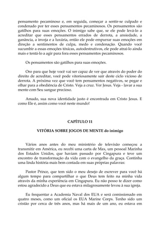 pensamento pecaminoso e, em seguida, começar a sentir-se culpado e
condenado por ter esses pensamentos pecaminosos. Os pensamentos são
gatilhos para suas emoções. O inimigo sabe que, se ele pode levá-lo a
acreditar que esses pensamentos errados de derrota, a ansiedade, a
ganância, a inveja e a luxúria, então ele pode empurrar suas emoções em
direção a sentimentos de culpa, medo e condenação. Quando você
sucumbir a essas emoções tóxicas, autodestrutivos, ele pode atraí-lo ainda
mais e tentá-lo a agir para fora esses pensamentos pecaminosos.
Os pensamentos são gatilhos para suas emoções.
Oro para que hoje você vai ser capaz de ver que através do poder do
direito de acreditar, você pode vitoriosamente sair deste ciclo vicioso de
derrota. A próxima vez que você tem pensamentos negativos, se pegar e
olhar para a obediência de Cristo. Veja a cruz. Ver Jesus. Veja - lavar a sua
mente com Seu sangue precioso.
Amado, sua nova identidade justo é encontrada em Cristo Jesus. E
como Ele é, assim como você neste mundo!
CAPÍTULO 11
VITÓRIA SOBRE JOGOS DE MENTE do inimigo
Vários anos antes do meu ministério de televisão começou a
transmitir em América, eu recebi uma carta de Max, um pessoal Marinha
dos Estados Unidos, que haviam passado por Cingapura e teve um
encontro de transformação da vida com o evangelho da graça. Continha
uma linda história mais bem contada em suas próprias palavras:
Pastor Prince, que tem sido o meu desejo de escrever para você há
algum tempo para compartilhar o que Deus tem feito na minha vida
através da minha experiência em Cingapura. Eu não posso te dizer como
estou agradecido a Deus que eu estava milagrosamente levou à sua igreja.
Eu frequentar a Academia Naval dos EUA e será comissionado em
quatro meses, como um oficial os EUA Marine Corps. Tenho sido um
cristão por cerca de três anos, mas há mais de um ano, eu estava em
 