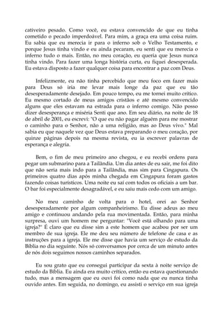 cativeiro pesado. Como você, eu estava convencido de que eu tinha
cometido o pecado imperdoável. Para mim, a graça era uma coisa ruim.
Eu sabia que eu merecia ir para o inferno sob o Velho Testamento, e
porque Jesus tinha vindo e eu ainda pecaram, eu senti que eu merecia o
inferno tudo o mais. Então, no meu coração, eu queria que Jesus nunca
tinha vindo. Para fazer uma longa história curta, eu fiquei desesperada.
Eu estava disposto a fazer qualquer coisa para encontrar a paz com Deus.
Infelizmente, eu não tinha percebido que meu foco em fazer mais
para Deus só iria me levar mais longe da paz que eu tão
desesperadamente desejado. Em pouco tempo, eu me tornei muito crítico.
Eu mesmo cortado de meus amigos cristãos e até mesmo convencido
alguns que eles estavam na estrada para o inferno comigo. Não posso
dizer desesperança e miséria Senti que ano. Em seu diário, na noite de 18
de abril de 2001, eu escrevi: "O que eu não pagar alguém para me mostrar
o caminho para o Senhor, não a uma religião, mas ao Deus vivo." Mal
sabia eu que naquele vez que Deus estava preparando o meu coração, por
quinze páginas depois na mesma revista, eu ia escrever palavras de
esperança e alegria.
Bem, o fim de meu primeiro ano chegou, e eu recebi ordens para
pegar um submarino para a Tailândia. Um dia antes de eu sair, me foi dito
que não seria mais indo para a Tailândia, mas sim para Cingapura. Os
primeiros quatro dias após minha chegada em Cingapura foram gastos
fazendo coisas turísticos. Uma noite eu saí com todos os oficiais a um bar.
O bar foi especialmente desagradável, e eu saiu mais cedo com um amigo.
No meu caminho de volta para o hotel, orei ao Senhor
desesperadamente por algum companheirismo. Eu disse adeus ao meu
amigo e continuou andando pela rua movimentada. Então, para minha
surpresa, ouvi um homem me perguntar: "Você está olhando para uma
igreja?" É claro que eu disse sim a este homem que acabou por ser um
membro de sua igreja. Ele me deu seu número de telefone de casa e as
instruções para a igreja. Ele me disse que havia um serviço de estudo da
Bíblia no dia seguinte. Nós só conversamos por cerca de um minuto antes
de nós dois seguimos nossos caminhos separados.
Eu sou grato que eu consegui participar da sexta à noite serviço de
estudo da Bíblia. Eu ainda era muito crítico, então eu estava questionando
tudo, mas a mensagem que eu ouvi foi como nada que eu nunca tinha
ouvido antes. Em seguida, no domingo, eu assisti o serviço em sua igreja
 