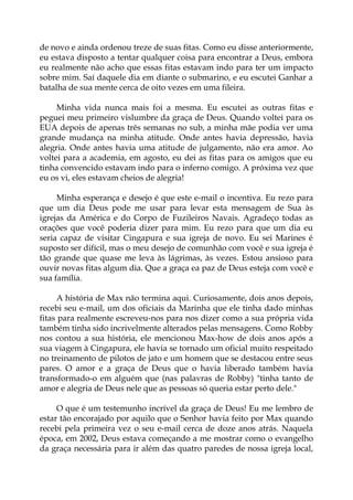 de novo e ainda ordenou treze de suas fitas. Como eu disse anteriormente,
eu estava disposto a tentar qualquer coisa para encontrar a Deus, embora
eu realmente não acho que essas fitas estavam indo para ter um impacto
sobre mim. Saí daquele dia em diante o submarino, e eu escutei Ganhar a
batalha de sua mente cerca de oito vezes em uma fileira.
Minha vida nunca mais foi a mesma. Eu escutei as outras fitas e
peguei meu primeiro vislumbre da graça de Deus. Quando voltei para os
EUA depois de apenas três semanas no sub, a minha mãe podia ver uma
grande mudança na minha atitude. Onde antes havia depressão, havia
alegria. Onde antes havia uma atitude de julgamento, não era amor. Ao
voltei para a academia, em agosto, eu dei as fitas para os amigos que eu
tinha convencido estavam indo para o inferno comigo. A próxima vez que
eu os vi, eles estavam cheios de alegria!
Minha esperança e desejo é que este e-mail o incentiva. Eu rezo para
que um dia Deus pode me usar para levar esta mensagem de Sua às
igrejas da América e do Corpo de Fuzileiros Navais. Agradeço todas as
orações que você poderia dizer para mim. Eu rezo para que um dia eu
seria capaz de visitar Cingapura e sua igreja de novo. Eu sei Marines é
suposto ser difícil, mas o meu desejo de comunhão com você e sua igreja é
tão grande que quase me leva às lágrimas, às vezes. Estou ansioso para
ouvir novas fitas algum dia. Que a graça ea paz de Deus esteja com você e
sua família.
A história de Max não termina aqui. Curiosamente, dois anos depois,
recebi seu e-mail, um dos oficiais da Marinha que ele tinha dado minhas
fitas para realmente escreveu-nos para nos dizer como a sua própria vida
também tinha sido incrivelmente alterados pelas mensagens. Como Robby
nos contou a sua história, ele mencionou Max-how de dois anos após a
sua viagem à Cingapura, ele havia se tornado um oficial muito respeitado
no treinamento de pilotos de jato e um homem que se destacou entre seus
pares. O amor e a graça de Deus que o havia liberado também havia
transformado-o em alguém que (nas palavras de Robby) "tinha tanto de
amor e alegria de Deus nele que as pessoas só queria estar perto dele."
O que é um testemunho incrível da graça de Deus! Eu me lembro de
estar tão encorajado por aquilo que o Senhor havia feito por Max quando
recebi pela primeira vez o seu e-mail cerca de doze anos atrás. Naquela
época, em 2002, Deus estava começando a me mostrar como o evangelho
da graça necessária para ir além das quatro paredes de nossa igreja local,
 