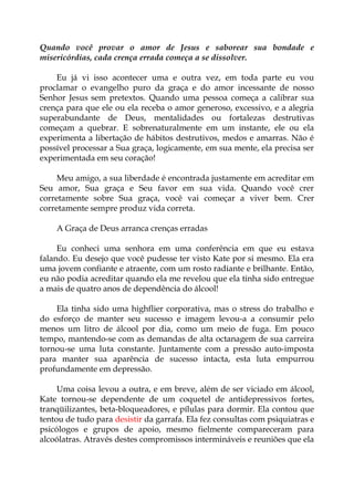 Quando você provar o amor de Jesus e saborear sua bondade e
misericórdias, cada crença errada começa a se dissolver.
Eu já vi isso acontecer uma e outra vez, em toda parte eu vou
proclamar o evangelho puro da graça e do amor incessante de nosso
Senhor Jesus sem pretextos. Quando uma pessoa começa a calibrar sua
crença para que ele ou ela receba o amor generoso, excessivo, e a alegria
superabundante de Deus, mentalidades ou fortalezas destrutivas
começam a quebrar. E sobrenaturalmente em um instante, ele ou ela
experimenta a libertação de hábitos destrutivos, medos e amarras. Não é
possível processar a Sua graça, logicamente, em sua mente, ela precisa ser
experimentada em seu coração!
Meu amigo, a sua liberdade é encontrada justamente em acreditar em
Seu amor, Sua graça e Seu favor em sua vida. Quando você crer
corretamente sobre Sua graça, você vai começar a viver bem. Crer
corretamente sempre produz vida correta.
A Graça de Deus arranca crenças erradas
Eu conheci uma senhora em uma conferência em que eu estava
falando. Eu desejo que você pudesse ter visto Kate por si mesmo. Ela era
uma jovem confiante e atraente, com um rosto radiante e brilhante. Então,
eu não podia acreditar quando ela me revelou que ela tinha sido entregue
a mais de quatro anos de dependência do álcool!
Ela tinha sido uma highflier corporativa, mas o stress do trabalho e
do esforço de manter seu sucesso e imagem levou-a a consumir pelo
menos um litro de álcool por dia, como um meio de fuga. Em pouco
tempo, mantendo-se com as demandas de alta octanagem de sua carreira
tornou-se uma luta constante. Juntamente com a pressão auto-imposta
para manter sua aparência de sucesso intacta, esta luta empurrou
profundamente em depressão.
Uma coisa levou a outra, e em breve, além de ser viciado em álcool,
Kate tornou-se dependente de um coquetel de antidepressivos fortes,
tranqüilizantes, beta-bloqueadores, e pílulas para dormir. Ela contou que
tentou de tudo para desistir da garrafa. Ela fez consultas com psiquiatras e
psicólogos e grupos de apoio, mesmo fielmente compareceram para
alcoólatras. Através destes compromissos intermináveis e reuniões que ela
 