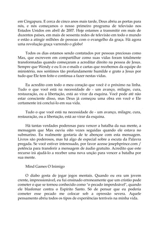 em Cingapura. E cerca de cinco anos mais tarde, Deus abriu as portas para
nós, e nós começamos o nosso primeiro programa de televisão nos
Estados Unidos em abril de 2007. Hoje estamos a transmitir em mais de
duzentos países, em mais de sessenta redes de televisão em todo o mundo
e estão a atingir milhões de pessoas com o evangelho da graça. Há agora
uma revolução graça varrendo o globo!
Todos os dias estamos sendo contatados por pessoas preciosas como
Max, que escrevem em compartilhar como suas vidas foram totalmente
transformadas quando começaram a acreditar direito na pessoa de Jesus.
Sempre que Wendy e eu li os e-mails e cartas que recebemos da equipe do
ministério, nos sentimos tão profundamente humilde e grato a Jesus por
tudo que Ele tem feito e continua a fazer nestas vidas.
Eu acredito com todo o meu coração que você é o próximo na linha.
Tudo o que você está na necessidade de - um avanço, milagre, cura,
restauração, ou a libertação, está ao virar da esquina. Você pode até não
estar consciente disso, mas Deus já começou uma obra em você e Ele
certamente irá concluí-lo em sua vida.
Tudo o que você está na necessidade de - um avanço, milagre, cura,
restauração, ou a libertação, está ao virar da esquina.
Há tantas verdades poderosas para vencer a batalha da sua mente, a
mensagem que Max ouviu oito vezes seguidas quando ele estava no
submarino. Eu realmente gostaria de te abençoe com esta mensagem.
Livros são poderosos, mas há algo de especial sobre a escuta da Palavra
pregada. Se você estiver interessado, por favor acesse josephprince.com /
potência para transferir a mensagem de áudio gratuito. Acredito que este
recurso irá ajudá-lo a receber uma nova unção para vencer a batalha por
sua mente.
Mind Games O Inimigo
O diabo gosta de jogar jogos mentais. Quando eu era um jovem
crente, impressionável, eu fui ensinado erroneamente que um cristão pode
cometer o que se tornou conhecido como "o pecado imperdoável", quando
ele blasfemar contra o Espírito Santo. Só de pensar que eu poderia
cometer esse pecado me colocar sob a opressão severa. Aquele
pensamento abriu todos os tipos de experiências terríveis na minha vida.
 