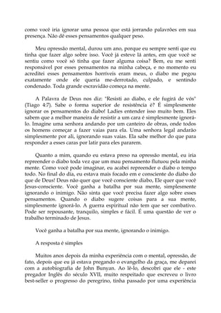 como você iria ignorar uma pessoa que está jorrando palavrões em sua
presença. Não dê esses pensamentos qualquer peso.
Meu opressão mental, durou um ano, porque eu sempre senti que eu
tinha que fazer algo sobre isso. Você já esteve lá antes, em que você se
sentiu como você só tinha que fazer alguma coisa? Bem, eu me senti
responsável por esses pensamentos na minha cabeça, e no momento eu
acreditei esses pensamentos horríveis eram meus, o diabo me pegou
exatamente onde ele queria me-derrotado, culpado, e sentindo
condenado. Toda grande escravidão começa na mente.
A Palavra de Deus nos diz: "Resisti ao diabo, e ele fugirá de vós"
(Tiago 4:7). Sabe o forma superior de resistência é? É simplesmente
ignorar os pensamentos do diabo! Ladies entender isso muito bem. Eles
sabem que a melhor maneira de resistir a um cara é simplesmente ignorá-
lo. Imagine uma senhora andando por um canteiro de obras, onde todos
os homens começar a fazer vaias para ela. Uma senhora legal andarão
simplesmente por ali, ignorando suas vaias. Ela sabe melhor do que para
responder a esses caras por latir para eles pararem.
Quanto a mim, quando eu estava preso na opressão mental, eu iria
repreender o diabo toda vez que um mau pensamento flutuou pela minha
mente. Como você pode imaginar, eu acabei repreender o diabo o tempo
todo. No final do dia, eu estava mais focado em e consciente do diabo do
que de Deus! Deus não quer que você consciente diabo, Ele quer que você
Jesus-consciente. Você ganha a batalha por sua mente, simplesmente
ignorando o inimigo. Não sinta que você precisa fazer algo sobre esses
pensamentos. Quando o diabo sugere coisas para a sua mente,
simplesmente ignorá-lo. A guerra espiritual não tem que ser combativo.
Pode ser repousante, tranquilo, simples e fácil. É uma questão de ver o
trabalho terminado de Jesus.
Você ganha a batalha por sua mente, ignorando o inimigo.
A resposta é simples
Muitos anos depois da minha experiência com o mental, opressão, de
fato, depois que eu já estava pregando o evangelho da graça, me deparei
com a autobiografia de John Bunyan. Ao lê-lo, descobri que ele - este
pregador Inglês do século XVII, muito respeitado que escreveu o livro
best-seller o progresso do peregrino, tinha passado por uma experiência
 