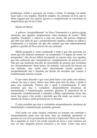 justificação. Glória e possuem em Cristo e Cristo. O inimigo vai tentar
fazer tudo a seu respeito. Mantê-lo simples. Ao contrário de Eva, não se
deixe enganar por sua astúcia. Ignore-o e simplesmente se concentrar na
simplicidade que há em Cristo.
Mudar de Mente
A palavra "arrependimento" no Novo Testamento é a palavra grega
metanoia, que significa simplesmente "uma mudança de mente." Meta
significa "mudança" e refere-se a noia sua mente. Há pessoas religiosas
que têm essa idéia de que o arrependimento significa rastejar na sujeira e
condenando a si mesmos até que eles sentem que têm suficientemente
ganhou o perdão de Deus através de sua contrição.
Minha pergunta é, como condenado e triste é que eles precisam ser
antes que eles tenham realmente "se arrependeu"? E depois de terem "se
arrependeu", eles devem falhar novamente na mesma área, isso significa
que eles realmente não "arrepender-se" completamente da primeira vez?
Não por um momento duvidar da sinceridade de pessoas que acreditam
em "arrependimento" desta forma. No entanto, você pode ser sincero em
sua intenção, mas ainda estar sinceramente errado quando o
arrependimento não é baseada em direito de acreditar que conduz à
transformação interior coração.
O que estou dizendo é que você pode bater o seu peito com tristeza,
colocar em saco e cinza, chorar seus olhos para fora no altar, e ainda ir
para casa inalterado. Tristeza não é igual a transformação. É certo
acreditar que traz o verdadeiro arrependimento (mudança de
mentalidade) e transformação, portanto, genuína. É impossível de se
arrepender verdadeiramente o caminho a Bíblia experimentar Jesus, Seu
amor, Sua graça e Seu poder e permitir que Ele mude sua mente e seu
sistema de crença e ainda permanecem os mesmos.
É certo acreditar que traz o verdadeiro arrependimento (mudança de
mentalidade) e transformação, portanto, genuína.
Você pode ver como ensinos centrados no homem em contrição e
arrependimento pode soar tão bom, mas, na realidade aprisionar as
pessoas em um ciclo permanente de derrota e hipocrisia? Deixe-me dizer-
lhe o seguinte: se você é um crente nascido de novo e você cometeu um
erro ou não, ninguém precisa ensiná-lo a ser triste. Como uma nova
 