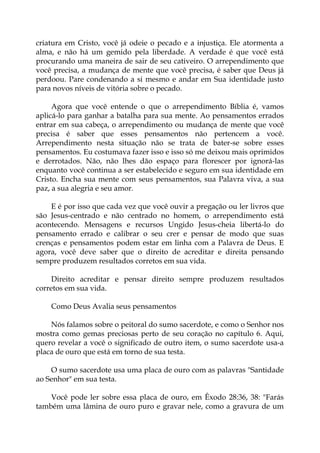 criatura em Cristo, você já odeie o pecado e a injustiça. Ele atormenta a
alma, e não há um gemido pela liberdade. A verdade é que você está
procurando uma maneira de sair de seu cativeiro. O arrependimento que
você precisa, a mudança de mente que você precisa, é saber que Deus já
perdoou. Pare condenando a si mesmo e andar em Sua identidade justo
para novos níveis de vitória sobre o pecado.
Agora que você entende o que o arrependimento Bíblia é, vamos
aplicá-lo para ganhar a batalha para sua mente. Ao pensamentos errados
entrar em sua cabeça, o arrependimento ou mudança de mente que você
precisa é saber que esses pensamentos não pertencem a você.
Arrependimento nesta situação não se trata de bater-se sobre esses
pensamentos. Eu costumava fazer isso e isso só me deixou mais oprimidos
e derrotados. Não, não lhes dão espaço para florescer por ignorá-las
enquanto você continua a ser estabelecido e seguro em sua identidade em
Cristo. Encha sua mente com seus pensamentos, sua Palavra viva, a sua
paz, a sua alegria e seu amor.
E é por isso que cada vez que você ouvir a pregação ou ler livros que
são Jesus-centrado e não centrado no homem, o arrependimento está
acontecendo. Mensagens e recursos Ungido Jesus-cheia libertá-lo do
pensamento errado e calibrar o seu crer e pensar de modo que suas
crenças e pensamentos podem estar em linha com a Palavra de Deus. E
agora, você deve saber que o direito de acreditar e direita pensando
sempre produzem resultados corretos em sua vida.
Direito acreditar e pensar direito sempre produzem resultados
corretos em sua vida.
Como Deus Avalia seus pensamentos
Nós falamos sobre o peitoral do sumo sacerdote, e como o Senhor nos
mostra como gemas preciosas perto de seu coração no capítulo 6. Aqui,
quero revelar a você o significado de outro item, o sumo sacerdote usa-a
placa de ouro que está em torno de sua testa.
O sumo sacerdote usa uma placa de ouro com as palavras "Santidade
ao Senhor" em sua testa.
Você pode ler sobre essa placa de ouro, em Êxodo 28:36, 38: "Farás
também uma lâmina de ouro puro e gravar nele, como a gravura de um
 